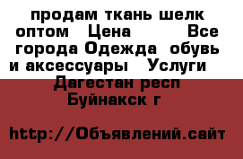 продам ткань шелк оптом › Цена ­ 310 - Все города Одежда, обувь и аксессуары » Услуги   . Дагестан респ.,Буйнакск г.